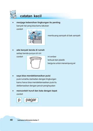 48 bahasa indonesia kelas 1
catatan kecil
••••• menjaga kebersihan lingkungan itu penting
banyak hal yang bisa kamu lakukan
contoh
••••• ada banyak benda di rumah
setiap benda punya ciri ciri
contoh ini ember
terbuat dari plastik
berguna untuk menampung air
••••• saya bisa mendeklamasikan puisi
puisi rumahku berkaitan dengan lingkungan
kamu harus bisa mendeklamasikan puisi itu
deklamasikan dengan penuh penghayatan
••••• mencontoh huruf dan kata dengan tepat
contoh
membuang sampah di bak sampah
p pagar
 