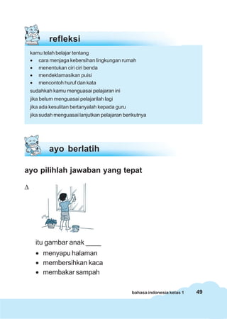 49bahasa indonesia kelas 1
refleksi
kamu telah belajar tentang
• cara menjaga kebersihan lingkungan rumah
• menentukan ciri ciri benda
• mendeklamasikan puisi
• mencontoh huruf dan kata
sudahkah kamu menguasai pelajaran ini
jika belum menguasai pelajarilah lagi
jika ada kesulitan bertanyalah kepada guru
jika sudah menguasai lanjutkan pelajaran berikutnya
ayo pilihlah jawaban yang tepat
Δ
itu gambar anak ____
• menyapu halaman
• membersihkan kaca
• membakar sampah
ayo berlatih
 