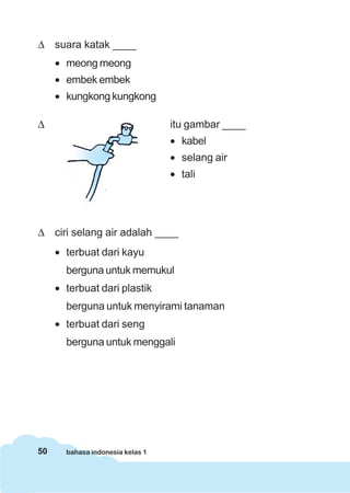 50 bahasa indonesia kelas 1
Δ suara katak ____
• meong meong
• embek embek
• kungkong kungkong
Δ itu gambar ____
• kabel
• selang air
• tali
Δ ciri selang air adalah ____
• terbuat dari kayu
berguna untuk memukul
• terbuat dari plastik
berguna untuk menyirami tanaman
• terbuat dari seng
berguna untuk menggali
 