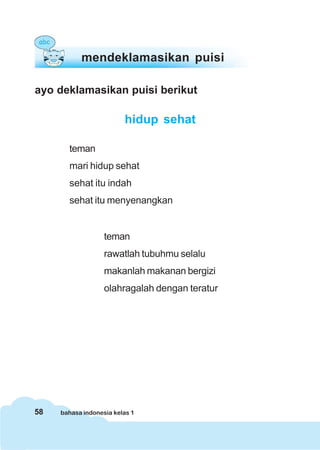 58 bahasa indonesia kelas 1
mendeklamasikan puisi
ayo deklamasikan puisi berikut
hidup sehat
teman
mari hidup sehat
sehat itu indah
sehat itu menyenangkan
teman
rawatlah tubuhmu selalu
makanlah makanan bergizi
olahragalah dengan teratur
 