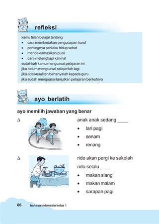 66 bahasa indonesia kelas 1
ayo memilih jawaban yang benar
Δ anak anak sedang ____
• lari pagi
• senam
• renang
Δ rido akan pergi ke sekolah
rido selalu ____
• makan siang
• makan malam
• sarapan pagi
ayo berlatih
refleksi
kamu telah belajar tentang
• cara membedakan pengucapan huruf
• pentingnya perilaku hidup sehat
• mendeklamasikan puisi
• cara melengkapi kalimat
sudahkah kamu menguasai pelajaran ini
jika belum menguasai pelajarilah lagi
jika ada kesulitan bertanyalah kepada guru
jika sudah menguasai lanjutkan pelajaran berikutnya
 