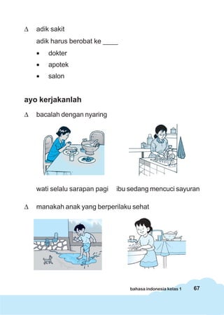 67bahasa indonesia kelas 1
Δ adik sakit
adik harus berobat ke ____
• dokter
• apotek
• salon
ayo kerjakanlah
Δ bacalah dengan nyaring
wati selalu sarapan pagi ibu sedang mencuci sayuran
Δ manakah anak yang berperilaku sehat
 