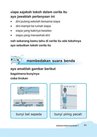 71bahasa indonesia kelas 1
siapa sajakah tokoh dalam cerita itu
ayo jawablah pertanyaan ini
• dini pulang sekolah bersama siapa
• dini mampir ke rumah siapa
• siapa yang kakinya keseleo
• siapa yang menasihati dini
nah sekarang kamu tahu di cerita itu ada tokohnya
ayo sebutkan tokoh cerita itu
ayo amatilah gambar berikut
bagaimana bunyinya
coba tirukan
bunyi bel sepeda
membedakan suara benda
bunyi piring pecah
 