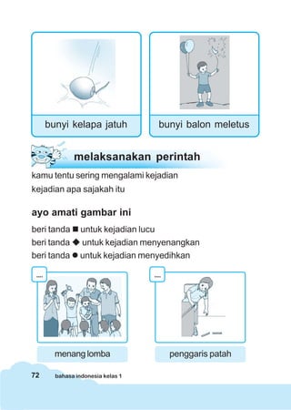 72 bahasa indonesia kelas 1
bunyi kelapa jatuh bunyi balon meletus
melaksanakan perintah
kamu tentu sering mengalami kejadian
kejadian apa sajakah itu
ayo amati gambar ini
beri tanda untuk kejadian lucu
beri tanda untuk kejadian menyenangkan
beri tanda untuk kejadian menyedihkan
....
menang lomba
....
penggaris patah
 