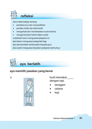 83bahasa indonesia kelas 1
refleksi
kamu telah belajar tentang
• peristiwa lucu dan menyedihkan
• perilaku tertib dan tidak tertib
• mengamati dan membedakan suara benda
• mengenal tokoh tokoh dalam cerita
sudahkah kamu menguasai pelajaran ini
jika belum menguasai pelajarilah lagi
jika ada kesulitan bertanyalah kepada guru
jika sudah menguasai lanjutkan pelajaran berikutnya
ayo memilih jawaban yang benar
Δ budi memakai ____
dengan rapi
• seragam
• celana
• topi
ayo berlatih
 