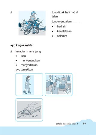 85bahasa indonesia kelas 1
Δ tono tidak hati hati di
jalan
tono mengalami ____
• hadiah
• kecelakaan
• selamat
ayo kerjakanlah
Δ kejadian mana yang
• lucu
• menyenangkan
• menyedihkan
ayo tunjukkan
 
