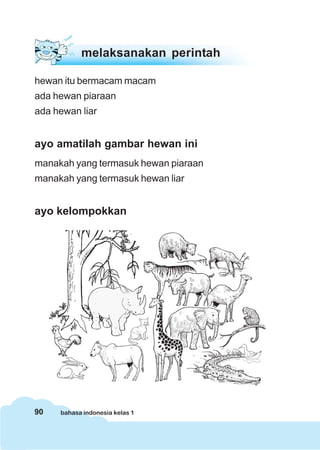 90 bahasa indonesia kelas 1
melaksanakan perintah
hewan itu bermacam macam
ada hewan piaraan
ada hewan liar
ayo amatilah gambar hewan ini
manakah yang termasuk hewan piaraan
manakah yang termasuk hewan liar
ayo kelompokkan
 
