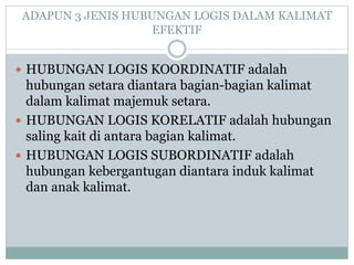 ADAPUN 3 JENIS HUBUNGAN LOGIS DALAM KALIMAT
EFEKTIF
 HUBUNGAN LOGIS KOORDINATIF adalah
hubungan setara diantara bagian-bagian kalimat
dalam kalimat majemuk setara.
 HUBUNGAN LOGIS KORELATIF adalah hubungan
saling kait di antara bagian kalimat.
 HUBUNGAN LOGIS SUBORDINATIF adalah
hubungan kebergantugan diantara induk kalimat
dan anak kalimat.
 