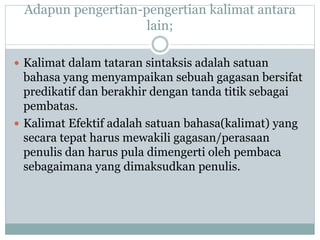 Adapun pengertian-pengertian kalimat antara
lain;
 Kalimat dalam tataran sintaksis adalah satuan
bahasa yang menyampaikan sebuah gagasan bersifat
predikatif dan berakhir dengan tanda titik sebagai
pembatas.
 Kalimat Efektif adalah satuan bahasa(kalimat) yang
secara tepat harus mewakili gagasan/perasaan
penulis dan harus pula dimengerti oleh pembaca
sebagaimana yang dimaksudkan penulis.
 