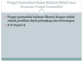 Fungsi Gramatikal Dalam Kalimat Efektif atau
Kesatuan Fungsi Gramatikal
 Fungsi gramatikal kalimat dikenal dengan istilah
subjek,predikat,objek,pelengkap,dan keterangan.
 S-P-O(pel)-K
 
