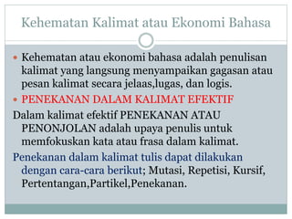 Kehematan Kalimat atau Ekonomi Bahasa
 Kehematan atau ekonomi bahasa adalah penulisan
kalimat yang langsung menyampaikan gagasan atau
pesan kalimat secara jelaas,lugas, dan logis.
 PENEKANAN DALAM KALIMAT EFEKTIF
Dalam kalimat efektif PENEKANAN ATAU
PENONJOLAN adalah upaya penulis untuk
memfokuskan kata atau frasa dalam kalimat.
Penekanan dalam kalimat tulis dapat dilakukan
dengan cara-cara berikut; Mutasi, Repetisi, Kursif,
Pertentangan,Partikel,Penekanan.
 