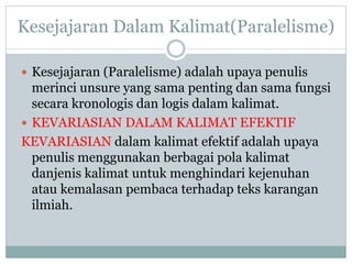 Kesejajaran Dalam Kalimat(Paralelisme)
 Kesejajaran (Paralelisme) adalah upaya penulis
merinci unsure yang sama penting dan sama fungsi
secara kronologis dan logis dalam kalimat.
 KEVARIASIAN DALAM KALIMAT EFEKTIF
KEVARIASIAN dalam kalimat efektif adalah upaya
penulis menggunakan berbagai pola kalimat
danjenis kalimat untuk menghindari kejenuhan
atau kemalasan pembaca terhadap teks karangan
ilmiah.
 