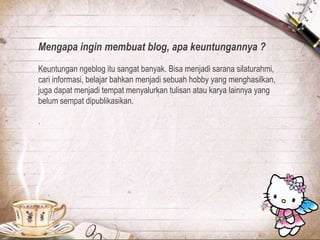 Mengapa ingin membuat blog, apa keuntungannya ?
Keuntungan ngeblog itu sangat banyak. Bisa menjadi sarana silaturahmi,
cari informasi, belajar bahkan menjadi sebuah hobby yang menghasilkan,
juga dapat menjadi tempat menyalurkan tulisan atau karya lainnya yang
belum sempat dipublikasikan.
.
 