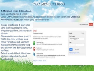 lain.
CARA MEMBUAT BLOG
1. Membuat Email di Gmail.com
Cara Membuat Email di Gmail
Daftar GMAIL gratis buka www.accounts.google.com lalu klik di pojok kanan atas Create An
Account atau Buat Akun bottom yang berwarna merah
Tinggal isi data data di akun gmail
yang akan dibuat seperti nama,
tempat tanggal lahir , password dan
lain-lain.
Biasanya dalam membuat email di
GMAIL kita perlu verifikasi lewat
nomor handphone jadi usahakan
masukan nomor handphone yang
bisa dikirimin sms dari Google untuk
verifikasi.
Setelah email di Gmail dibuat baru
kita bisa melanjutkan ke step 2
membuat blog
 