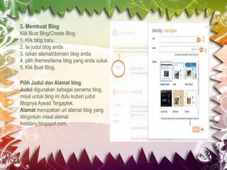 3. Membuat Blog
Klik Buat Blog/Create Blog :
1. Klik blog baru.
2. Isi judul blog anda.
3. isikan alamat/domain blog anda.
4. pilih themes/tema blog yang anda sukai.
5. Klik Buat Blog.
Pilih Judul dan Alamat blog.
Judul digunakan sebagai penama blog,
misal untuk blog ini dulu kuberi judul
Blognya Ayead Tergaptek.
Alamat merupakan url alamat blog yang
diinginkan misal alamat
frestiany.blogspot.com.
 