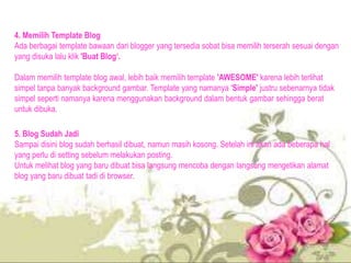 4. Memilih Template Blog
Ada berbagai template bawaan dari blogger yang tersedia sobat bisa memilih terserah sesuai dengan
yang disuka lalu klik 'Buat Blog‘.
Dalam memilih template blog awal, lebih baik memilih template 'AWESOME' karena lebih terlihat
simpel tanpa banyak background gambar. Template yang namanya 'Simple' justru sebenarnya tidak
simpel seperti namanya karena menggunakan background dalam bentuk gambar sehingga berat
untuk dibuka.
5. Blog Sudah Jadi
Sampai disini blog sudah berhasil dibuat, namun masih kosong. Setelah ini akan ada beberapa hal
yang perlu di setting sebelum melakukan posting.
Untuk melihat blog yang baru dibuat bisa langsung mencoba dengan langsung mengetikan alamat
blog yang baru dibuat tadi di browser.
 