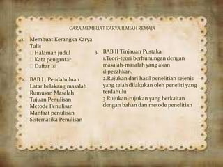 CARA MEMBUAT KARYA ILMIAH REMAJA
1. Membuat Kerangka Karya
Tulis
 Halaman judul
 Kata pengantar
 Daftar Isi
2. BAB I : Pendahuluan
Latar belakang masalah
Rumusan Masalah
Tujuan Penulisan
Metode Penulisan
Manfaat penulisan
Sistematika Penulisan
3. BAB II Tinjauan Pustaka
1.Teori-teori berhunungan dengan
masalah-masalah yang akan
dipecahkan.
2.Rujukan dari hasil penelitian sejenis
yang telah dilakukan oleh peneliti yang
terdahulu
3.Rujukan-rujukan yang berkaitan
dengan bahan dan metode penelitian
 