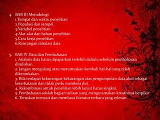 4. BAB III Metodologi
1.Tempat dan waktu penelitian
2.Populasi dan sampel
3.Variabel penelitian
4.Alat-alat dan bahan penelitian
5.Cara kerja penelitian
6.Rancangan tabulasi data
5. BAB IV Data dan Pembahasan
1. Analisis data harus dipaparkan terlebih dahulu sebelum pembahasan
dituliskan.
2. Jangan mengulang atau merumuskan kembali hal-hal yang telah
dikemukakan.
3. Bila terdapat kekurangan-kekurangan atas pengumpulan data,akui sebagai
keterbatasan dan tidak perlu membela diri.
4. Rekombinasi untuk penelitian lebih lanjut harus singkat,
5. Pembahasan adalah bagian tulisan yang mengutamakan kreativitas berpikir
6. Teruskan mencari dan membaca literatur terbaru yang relevan.
 