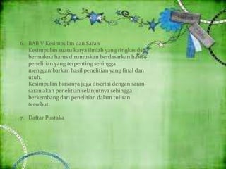 6. BAB V Kesimpulan dan Saran
Kesimpulan suatu karya ilmiah yang ringkas dan
bermakna harus dirumuskan berdasarkan hasil
penelitian yang terpenting sehingga
menggambarkan hasil penelitian yang final dan
utuh.
Kesimpulan biasanya juga disertai dengan saran-
saran akan penelitian selanjutnya sehingga
berkembang dari penelitian dalam tulisan
tersebut.
7. Daftar Pustaka
 
