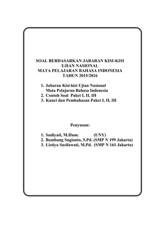 SOAL BERDASARKAN JABARAN KISI-KISI
UJIAN NASIONAL
MATA PELAJARAN BAHASA INDONESIA
TAHUN 2015/2016
1. Jabaran Kisi-kisi Ujian Nasional
Mata Pelajaran Bahasa Indonesia
2. Contoh Soal Paket I, II, III
3. Kunci dan Pembahasan Paket I, II, III
Penyusun:
1. Sudiyati, M.Hum. (UNY)
2. Bambang Sugianto, S.Pd. (SMP N 199 Jakarta)
3. Listiya Susilawati, M.Pd. (SMP N 161 Jakarta)
 