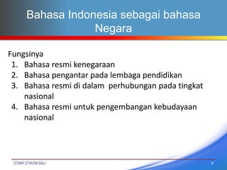 STMIK STIKOM BALI
Bahasa Indonesia sebagai bahasa
Negara
8
Fungsinya
1. Bahasa resmi kenegaraan
2. Bahasa pengantar pada l...
