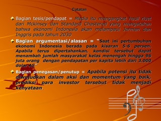 Catatan

Bagian tesis/pendapat = Media itu mengangkat hasil riset
dari Mckinsey dan Standard Chastered yang mengatakan
bahwa ekonomi Indonesia akan melampaui Jerman dan
Inggris pada tahun 2030
Bagian argumentasi/alasan = “Saat ini pertumbuhan
ekonomi Indonesia berada pada kisaran 5-6 persen.
Apabila terus dipertahankan, kondisi tersebut dapat
menambah jumlah masyarakat kelas menengah hingga 96
juta orang dengan pendapatan per kapita lebih dari 3.000
dolar AS”
Bagian penegasan/penutup = Apabila potensi itu tidak

diwujudkan dalam aksi dan momentum yang baik,
prediksi para investor tersebut tidak menjadi
kenyataan.

 