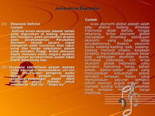 Jenis-Jenis Eksposisi

(1)

Eksposisi Definisi
Contoh
Definisi krisis ekonomi adalah istilah
yang digunakan di bidang ekonomi
dan mengacu pada perubahan drastis
pada
perekonomian.
Perubahan
ekonomi
terjadi
secara
cepat
mengarah pada turunnya nilai tukar
uang dan harga kebutuhan pokok
yang semakin tinggi. Krisis ekonomi
dapat melanda suatu negara apabila
perubahan perekonimian sudah tidak
dapat dibendung lagi.

(2) Eksposisi Identifikasi adalah meteda
yang berusaha menyebutkan ciri-ciri
atau unsur-unsur pengenal suatu
objek
dengan
harapan
pembaca/pendengar
dapat
lebih
mengenal
objek.
Metode
untuk
menjawab “Apa itu”, “Siapa itu”

Contoh
Krisis ekonomi global adalah salah

satu
dilema
sedang
dihadapi
Indonesia sejak
dahulu hingga
sekarang. Krisis ekonomi global
merupakan
dinamika
kehidupan
ekonomi
yang
tidak
tetap
perubahannya.
Sistem
ekonomi
dunia kadang-kadang naik, kadangkadang merosot drastis. Keadaan
tersebut menyebabkan gejolak besar
bagi kehidupan ekonomi dunia,
termasuk
Indonesia.
Ciri
krisis
ekonomi global Indonesia, yaitu
semakin mahalnya harga bahan
pokok. Sektor-sektor usaha yang
menyediakan
kebutuhan
pokok
semakin
tertekan.
Petani
yang
menyediakan
sayuran
semakin
dalam mencari pupuk murah. Padi
menjadi kurang subur dan pasokan
yang
terbatas
membuat
harga
melonjak.

 