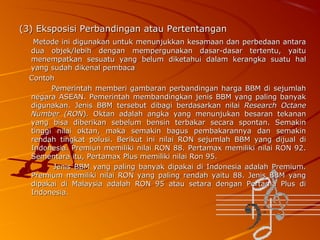 (3) Eksposisi Perbandingan atau Pertentangan
Metode ini digunakan untuk menunjukkan kesamaan dan perbedaan antara
dua objek/lebih dengan mempergunakan dasar-dasar tertentu, yaitu
menempatkan sesuatu yang belum diketahui dalam kerangka suatu hal
yang sudah dikenal pembaca
Contoh
Pemerintah memberi gambaran perbandingan harga BBM di sejumlah
negara ASEAN. Pemerintah membandingkan jenis BBM yang paling banyak
digunakan. Jenis BBM tersebut dibagi berdasarkan nilai Research Octane
Number (RON). Oktan adalah angka yang menunjukan besaran tekanan
yang bisa diberikan sebelum bensin terbakar secara spontan. Semakin
tinggi nilai oktan, maka semakin bagus pembakarannya dan semakin
rendah tingkat polusi. Berikut ini nilai RON sejumlah BBM yang dijual di
Indonesia. Premiun memiliki nilai RON 88. Pertamax memiliki nilai RON 92.
Sementara itu, Pertamax Plus memiliki nilai Ron 95.
Jenis BBM yang paling banyak dipakai di Indonesia adalah Premium.
Premium memiliki nilai RON yang paling rendah yaitu 88. Jenis BBM yang
dipakai di Malaysia adalah RON 95 atau setara dengan Pertama Plus di
Indonesia.

 