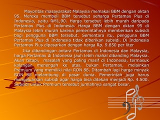 Mayoritas masayarakat Malaysia memakai BBM dengan oktan
95. Mereka membeli BBM tersebut seharga Pertamax Plus di
Indonesia, yaitu RM1,90. Harga tersebut lebih murah daripada
Pertamax Plus di Indonesia. Harga BBM dengan oktan 95 di
Malaysia lebih murah karena pemerintahnya memberikan subsidi
bagi pengguna BBM tersebut. Sementara itu, pengguna BBM
Pertamax Plus di Indonesia tidak diberikan subsidi. Di Indonesia
Pertamax Plus dipasarkan dengan harga Rp. 9.850 per liter
Jika dibandingan antara Pertamax di Indonesia dan Malaysia,
harga Pertamax di Indonesia jauh lebih mahal dibanding Malaysia.
Akan tetapi, masalah yang paling masif di Indonesia, termasuk
kalangan menengah ke atas, bukan Pertamax, melainkan
Premium yang memiliki nilai RON 88. Ditambah lagi harga minyak
RON 88 melambung di pasar dunia. Pemerintah juga harus
mengeluarkan subsidi agar harga bisa ditekan menjadi Rp. 4.500.
Subsidi untuk Premium tersebut jumlahnya sangat besar.

 