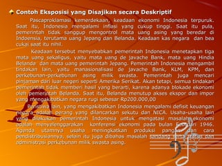 Contoh Eksposisi yang Disajikan secara Deskriptif
Pascaproklamasi kemerdekaan, keadaan ekonomi Indonesia terpuruk.
Saat itu, Indonesia mengalami inflasi yang cukup tinggi. Saat itu pula,
pemerintah tidak sanggup mengontrol mata uang asing yang beredar di
Indoensia, terutama uang Jepang dan Belanda. Keadaan kas negara dan bea
cukai saat itu nihil.
Keadaan tersebut menyebabkan pemerintah Indonesia menetapkan tiga
mata uang sekaligus, yaitu mata uang de javache Bank, mata uang Hindia
Belanda dan mata uang pemerintah Jepang. Pemerintah Indonesia mengambil
tindakan lain, yaitu manasionalisasi de javache Bank, KLM, KPM, dan
perkebunan-perkebunan asing milik swasta. Pemerintah juga mencari
pinjaman dari luar negeri seperti Amerika Serikat. Akan tetapi, semua tindakan
pemerintah tidak memberi hasil yang berarti, karena adanya blokade ekonomi
oleh pemerintah Belanda. Saat itu, Belanda menutup akses ekspor dan impor
yang mengakibatkan negara rugi sebesar Rp200.000,00
Peristiwa lain, yang mengakibatkan Indonesia mengalami defisit keuangan
negara adalah perang yang dilancarkan sekutu dan NICA. Usaha-usaha lain
yang dilakukan pemerintah Indonesia untuk mengatasi masalah ekonomi
adalah menyelenggarakan konferensi ekonomi pada bulan Februari 1946.
Agenda utamnya usaha meningkatkan produksi pangan dan cara
pendistribusiannya, selain itu juga dibahas masalah sandang serta status dan
administrasi perkebunan milik swasta asing.

 