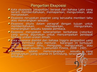 Pengertian Eksposisi
Kata ekspsosisi (ekspoition) berasal dari bahasa Latin yang
berarti memberitahukan, memaparkan, menguraikan, atau
menjelaskan.
Eksposisi nerupakan paparan yang berusaha memberi tahu
atau menerangkan sesuatu.
Eksposisi ditulis dalam paragraf dengan tujuan untuk
memberitahukan,
memaparkan,
menguraikan,
menerangkan sesuatu kepada pembaca.
Eksposisi merupakan keterampilan berbahasa (retorika)
yang sering digunakan untuk menyampaikan pendapat
tentang uraian-uraian ilmiah.
Kata eksposisi diambil dari bahasa Inggris eksposition yang
berarti membuka atau memulai. Karangan ini bertujuan
untuk memberi tahu, mengupas, menguraikan, atau
menerangkan sesuatu. (Lamunidin Finoza, 2008 : 240).
Eksposisi
adalah
menyingkapkan
sesuatu
yang
disingkapkan (yang selama ini terlindung, tersembunyi, dan
tertutup).

 