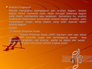 Analisis Fungsional
Metode merupakan kelengkapan dari analisis bagian. Analsis
bagian hanya memecah suatu objek menjadi beberapa bagian
yang masih membentuk satu kesatuan. Sementara itu, analisis
fungsional melanjutkan pemecahan analisis bagian tersebut, yaitu
menjelaskan fungsi setiap bagian yang telah dipecah dalam
analisis bagian.
Contoh
(1) Dewan Pimpinan Pusat
Dewan Pimpinan Pusat (DPP) dipimpin oleh satu ketua
umum. DPP memiliki tugas dan bertanggung jawab
atas
eksistensi, program, dan kinerja partai ke dalam dan keluar
partai dari tingkat kelurahan sampai tingkat pusat.

 