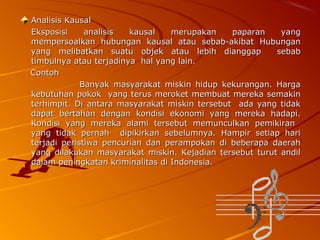 Analisis Kausal
Eksposisi
analisis
kausal
merupakan
paparan
yang
mempersoalkan hubungan kausal atau sebab-akibat Hubungan
yang melibatkan suatu objek atau lebih dianggap
sebab
timbulnya atau terjadinya hal yang lain.
Contoh
Banyak masyarakat miskin hidup kekurangan. Harga
kebutuhan pokok yang terus meroket membuat mereka semakin
terhimpit. Di antara masyarakat miskin tersebut ada yang tidak
dapat bertahan dengan kondisi ekonomi yang mereka hadapi.
Kondisi yang mereka alami tersebut memunculkan pemikiran
yang tidak pernah dipikirkan sebelumnya. Hampir setiap hari
terjadi peristiwa pencurian dan perampokan di beberapa daerah
yang dilakukan masyarakat miskin. Kejadian tersebut turut andil
dalam peningkatan kriminalitas di Indonesia.

 