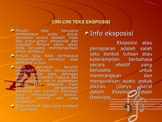 CIRI-CIRI TEKS EKSPOSISI
Penulis
teks
berusaha
menjelaskan
suatu
pokok
persoalan secara objektif, tidak
ada unsur-unsur emosional dan
subjektif. Penulis sama sekali
tidak berusaha membangkitkan
emosi pembaca.
Penulis teks tidak bermaksud
mempengaruhi
pembaca
atas
pendapat ia tulis.
Gaya
penulisan
bersifat
informatif. Penulis menguraikan
objek dengan jelas, sehingga
pembaca memahami maksud dari
teks eksposisi. Hal ini disebabkan
penulis
teks
eksposisi
ingin
menambah
pengetahuan
pembaca dan memberi informasi
yang
menerangkan
sejelasjelasnya
tentang
apa
yang
dipaparkan
Teks memuat fakta yang terdapat
di lapangan.

Info eksposisi
Eksposisi atau
pemaparan adalah salah
satu bentuk tulisan atau
keterampilan
berbahasa
secara
efektif
yang
berusaha
untuk
menerangkan
dan
menguraikan suatu pokok
pikiran.
(Gorys
Keraf
dalam
Eksposisi
daan
Deskripsi

 