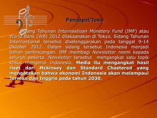 Pendapat/Tesis
Sidang Tahunan Internastioan Monetery Fund (IMF) atau
World Bank (WB) 2012 dilaksanakan di Tokyo. Sidang Tahunan
Internastional tersebut diselenggarakan pada tanggal 9-14
Oktober 2012. Dalam sidang tersebut Indonesia menjadi
bahan perbincangan. IMF membagi Newsletter resmi kepada
seluruh peserta. Newsletter tersebut mengangkat satu topik
khsus mengenai Indonesia. Media itu mengangkat hasil
riset dari Mckinsey dan Standard Chastered yang
mengatakan bahwa ekonomi Indonesia akan melampaui
Jerman dan Inggris pada tahun 2030.

 