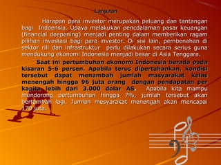 Lanjutan
Harapan para investor merupakan peluang dan tantangan
bagi Indoensia. Upaya melakukan pencdalaman pasar keuangan
(financial deepening) menjadi penting dalam memberikan ragam
pilihan investasi bagi para investor. Di sisi lain, pembenahan di
sektor rill dan infrastruktur perlu dilakukan secara serius guna
mendukung ekonomi Indonesia menjadi besar di Asia Tenggara.
Saat ini pertumbuhan ekonomi Indonesia berada pada
kisaran 5-6 persen. Apabila terus dipertahankan, kondisi
tersebut dapat menambah jumlah masyarakat kelas
menengah hingga 96 juta orang dengan pendapatan per
kapita lebih dari 3.000 dolar AS.
Apabila kita mampu
mendorong pertumbuhan hingga 7%, jumlah tersebut akan
bertambah lagi. Jumlah mesyarakat menengah akan mencapai
170 juta.

 