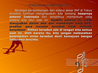 PENEGASAN ULANG/PENUTUP
Berbagai perkembangan dari sidang akbar IMF di Tokyo
tersebut kembali mengingatkan kita tentang besarnya
potensi Indonesia dan sempitnya momentum yang
sedang kita lalui saat ini. Apabila potensi itu tidak
diwujudkan dalam aksi dan momentum yang baik,
prediksi para investor tersebut tidak menjadi
kenyataan. Pilihan tersebut ada di tangan kita semua
saat ini. Oleh karena itu, kita jangan melewatkan
kesempatan emas tersebut demi kemajuan bangsa
Indonesia tercinta.

 