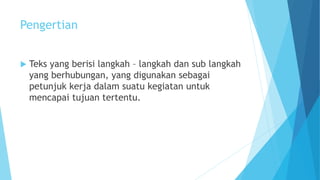 Pengertian
 Teks yang berisi langkah – langkah dan sub langkah
yang berhubungan, yang digunakan sebagai
petunjuk kerja dalam suatu kegiatan untuk
mencapai tujuan tertentu.
 