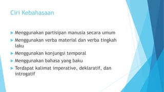Ciri Kebahasaan
 Menggunakan partisipan manusia secara umum
 Menggunakan verba material dan verba tingkah
laku
 Menggunakan konjungsi temporal
 Menggunakan bahasa yang baku
 Terdapat kalimat imperative, deklaratif, dan
introgatif
 