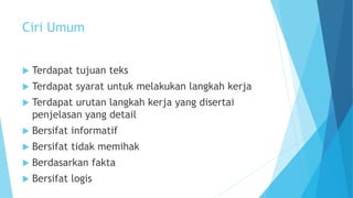 Ciri Umum
 Terdapat tujuan teks
 Terdapat syarat untuk melakukan langkah kerja
 Terdapat urutan langkah kerja yang disertai
penjelasan yang detail
 Bersifat informatif
 Bersifat tidak memihak
 Berdasarkan fakta
 Bersifat logis
 