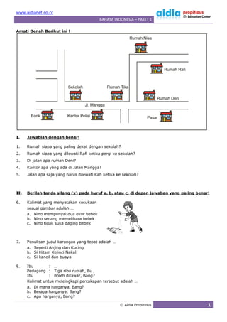 www.aidianet.co.cc
                                           BAHASA INDONESIA – PAKET 1

Amati Denah Berikut ini !




I.    Jawablah dengan benar!

1.    Rumah siapa yang paling dekat dengan sekolah?
2.    Rumah siapa yang dilewati Rafi ketika pergi ke sekolah?
3.    Di jalan apa rumah Deni?
4.    Kantor apa yang ada di Jalan Mangga?
5.    Jalan apa saja yang harus dilewati Rafi ketika ke sekolah?



II.   Berilah tanda silang (x) pada huruf a, b, atau c, di depan jawaban yang paling benar!

6.    Kalimat yang menyatakan kesukaan
      sesuai gambar adalah …
      a. Nino mempunyai dua ekor bebek
      b. Nino senang memelihara bebek
      c. Nino tidak suka daging bebek



7.    Penulisan judul karangan yang tepat adalah …
      a. Seperti Anjing dan Kucing
      b. Si Hitam Kelinci Nakal
      c. Si kancil dan buaya

8.    Ibu      : …
      Pedagang : Tiga ribu rupiah, Bu.
      Ibu      : Boleh ditawar, Bang?
      Kalimat untuk melelngkapi percakapan tersebut adalah …
      a. Di mana harganya, Bang?
      b. Berapa harganya, Bang?
      c. Apa harganya, Bang?

                                                      © Aidia Propitious                  1
 