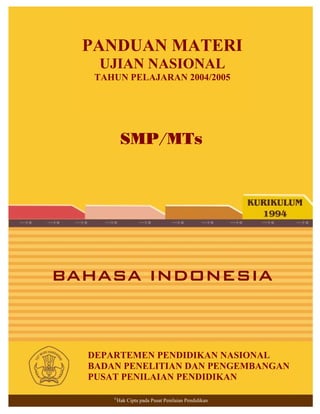 Panduan Materi Bahasa Indonesia SMP/MTs
BAHASA INDONESIA
SMP/MTs
©
Hak Cipta pada Pusat Penilaian Pendidikan
DEPARTEMEN PENDIDIKAN NASIONAL
BADAN PENELITIAN DAN PENGEMBANGAN
PUSAT PENILAIAN PENDIDIKAN
PANDUAN MATERI
UJIAN NASIONAL
TAHUN PELAJARAN 2004/2005
 