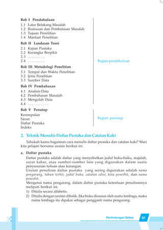 97Perlindungan Satwa
Bab I Pendahuluan
1.1 Latar Belakang Masalah
1.2 Rumusan dan Pembatasan Masalah
1.3 Tujuan Penelitian
1.4 Manfaat Penelitian
Bab II Landasan Teori
2.1 Kajian Pustaka
2.2 Kerangka Berpikir
2.3 . . . . . . . . .
2.4 . . . . . . . . .
Bab III Metodologi Penelitian
3.1 Tempat dan Waktu Penelitian
3.2 Jenis Penelitian
3.3 Sumber Data
Bab IV Pembahasan
4.1 Analisis Data
4.2 Pembahasan Masalah
4.3 Mengolah Data
4.4 . . . . . . . . . . .
Bab V Penutup
Kesimpulan
Saran
Daftar Pustaka
Indeks
2. Teknik Menulis Daftar Pustaka dan Catatan Kaki
Tahukah kamu bagaiman cara menulis daftar pustaka dan catatan kaki? Mari
kita pelajari bersama uraian berikut ini.
a. Daftar pustaka
Daftar pustaka adalah daftar yang menyebutkan judul buku-buku, majalah,
surat kabar, atau sumber-sumber lain yang digunakan dalam suatu
penyusunan tulisan atau karangan.
Urutan penulisan daftar pustaka yang sering digunakan adalah nama
pengarang, tahun terbit, judul buku, catatan edisi, kota penerbit, dan nama
penerbit.
Mengenai nama pengarang, dalam daftar pustaka ketentuan penulisannya
meliputi berikut ini.
1) Ditulis secara alfabetis.
2) Ditulis dengan urutan dibalik. Jika buku disusun oleh suatu lembaga, maka
nama lembaga itu dipakai sebagai pengganti nama pengarang.
144444444444244444444444314243
Bagian pendahuluan
Bagian penutup
 