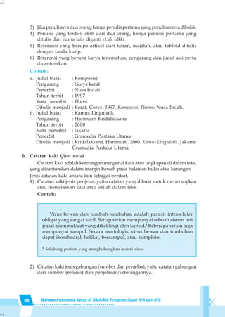 98 Bahasa Indonesia Kelas XI SMA/MA Program Studi IPA dan IPS
3) Jika penulisnya dua orang, hanya penulis pertama yang penulisannya dibalik.
4) Penulis yang terdiri lebih dari dua orang, hanya penulis pertama yang
ditulis dan nama lain diganti et.all (dkk).
5) Referensi yang berupa artikel dari koran, majalah, atau tabloid ditulis
dengan tanda kutip.
6) Referensi yang berupa karya terjemahan, pengarang dan judul asli perlu
dicantumkan.
Contoh:
a. Judul buku : Komposisi
Pengarang : Gorys keraf
Penerbit : Nusa Indah
Tahun terbit : 1997
Kota penerbit : Flores
Ditulis menjadi : Keraf, Gorys. 1997. Komposisi. Flores: Nusa Indah.
b. Judul buku : Kamus Linguistik
Pengarang : Harimurti Kridalaksana
Tahun terbit : 2000
Kota penerbit : Jakarta
Penerbit : Gramedia Pustaka Utama
Ditulis menjadi : Kridalaksana, Harimurti. 2000. Kamus Linguistik. Jakarta:
Gramedia Pustaka Utama.
b. Catatan kaki (foot note)
Catatan kaki adalah keterangan mengenai kata atau ungkapan di dalam teks,
yang dicantumkan dalam margin bawah pada halaman buku atau karangan.
Jenis catatan kaki antara lain sebagai berikut.
1) Catatan kaki jenis penjelas, yaitu catatan yang dibuat untuk menerangkan
atau menjelaskan kata atau istilah dalam teks.
Contoh:
. . . .
Virus hewan dan tumbuh-tumbuhan adalah parasit intraseluler
obligat yang sangat kecil. Setiap virion mempunyai sebuah sistem inti
pusat asam nukleat yang dikelilingi oleh kapsid.1
Beberapa virion juga
mempunyai sampul. Secara morfologis, virus hewan dan tumbuhan
dapat ikosahedral, helikal, bersampul, atau kompleks.
.
1
Selubung protein yang menghubungkan materi virus
2) Catatan kaki jenis gabungan (sumber dan penjelas), yaitu catatan gabungan
dari sumber (refensi) dan penjelasan/keterangannya.
 