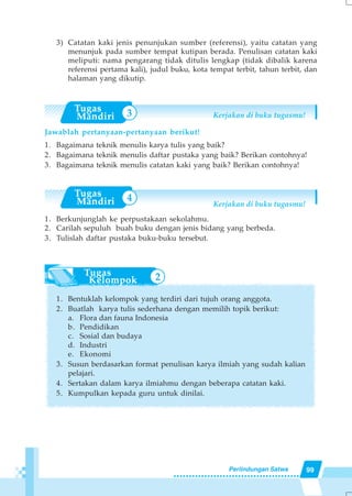 99Perlindungan Satwa
3) Catatan kaki jenis penunjukan sumber (referensi), yaitu catatan yang
menunjuk pada sumber tempat kutipan berada. Penulisan catatan kaki
meliputi: nama pengarang tidak ditulis lengkap (tidak dibalik karena
referensi pertama kali), judul buku, kota tempat terbit, tahun terbit, dan
halaman yang dikutip.
Kerjakan di buku tugasmu!
Jawablah pertanyaan-pertanyaan berikut!
1. Bagaimana teknik menulis karya tulis yang baik?
2. Bagaimana teknik menulis daftar pustaka yang baik? Berikan contohnya!
3. Bagaimana teknik menulis catatan kaki yang baik? Berikan contohnya!
Kerjakan di buku tugasmu!
1. Berkunjunglah ke perpustakaan sekolahmu.
2. Carilah sepuluh buah buku dengan jenis bidang yang berbeda.
3. Tulislah daftar pustaka buku-buku tersebut.
1. Bentuklah kelompok yang terdiri dari tujuh orang anggota.
2. Buatlah karya tulis sederhana dengan memilih topik berikut:
a. Flora dan fauna Indonesia
b. Pendidikan
c. Sosial dan budaya
d. Industri
e. Ekonomi
3. Susun berdasarkan format penulisan karya ilmiah yang sudah kalian
pelajari.
4. Sertakan dalam karya ilmiahmu dengan beberapa catatan kaki.
5. Kumpulkan kepada guru untuk dinilai.
3
4
2
 