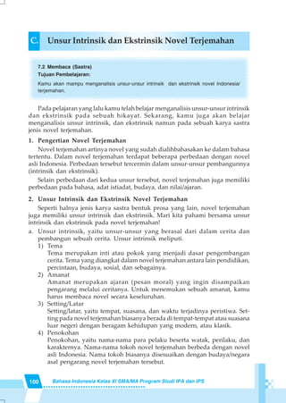 100 Bahasa Indonesia Kelas XI SMA/MA Program Studi IPA dan IPS
Pada pelajaran yang lalu kamu telah belajar menganalisis unsur-unsur intrinsik
dan ekstrinsik pada sebuah hikayat. Sekarang, kamu juga akan belajar
menganalisis unsur intrinsik, dan ekstrinsik namun pada sebuah karya sastra
jenis novel terjemahan.
1. Pengertian Novel Terjemahan
Novel terjemahan artinya novel yang sudah dialihbahasakan ke dalam bahasa
tertentu. Dalam novel terjemahan terdapat beberapa perbedaan dengan novel
asli Indonesia. Perbedaan tersebut tercermin dalam unsur-unsur pembangunnya
(intrinsik dan ekstrinsik).
Selain perbedaan dari kedua unsur tersebut, novel terjemahan juga memiliki
perbedaan pada bahasa, adat istiadat, budaya, dan nilai/ajaran.
2. Unsur Intrinsik dan Ekstrinsik Novel Terjemahan
Seperti halnya jenis karya sastra bentuk prosa yang lain, novel terjemahan
juga memiliki unsur intrinsik dan ekstrinsik. Mari kita pahami bersama unsur
intrinsik dan ekstrinsik pada novel terjemahan!
a. Unsur intrinsik, yaitu unsur-unsur yang berasal dari dalam cerita dan
pembangun sebuah cerita. Unsur intrinsik meliputi.
1) Tema
Tema merupakan inti atau pokok yang menjadi dasar pengembangan
cerita. Tema yang diangkat dalam novel terjemahan antara lain pendidikan,
percintaan, budaya, sosial, dan sebagainya.
2) Amanat
Amanat merupakan ajaran (pesan moral) yang ingin disampaikan
pengarang melalui ceritanya. Untuk menemukan sebuah amanat, kamu
harus membaca novel secara keseluruhan.
3) Setting/Latar
Setting/latar, yaitu tempat, suasana, dan waktu terjadinya peristiwa. Set-
ting pada novel terjemahan biasanya berada di tempat-tempat atau suasana
luar negeri dengan beragam kehidupan yang modern, atau klasik.
4) Penokohan
Penokohan, yaitu nama-nama para pelaku beserta watak, perilaku, dan
karakternya. Nama-nama tokoh novel terjemahan berbeda dengan novel
asli Indonesia. Nama tokoh biasanya disesuaikan dengan budaya/negara
asal pengarang novel terjemahan tersebut.
C. Unsur Intrinsik dan Ekstrinsik Novel Terjemahan
7.2 Membaca (Sastra)
Tujuan Pembelajaran:
Kamu akan mampu menganalisis unsur-unsur intrinsik dan ekstrinsik novel Indonesia/
terjemahan.
 