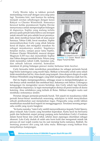 102 Bahasa Indonesia Kelas XI SMA/MA Program Studi IPA dan IPS
Carly Westin tahu ia takkan pernah
memandang cream puff' dengan cara yang sama
lagi. Terutama kini, saat kuenya itu sedang
menjadi sorotan sehubungan dengan kasus
Rakyat vs Chester Winnifield. Semuanya
berawal ketika pustakawati Sophie Devine
menyewanya untuk mempersiapkan hidangan
di dapurnya. Sophie yang malang terlalu
percaya pada petuah lama bahwa cara tercepat
untuk meraih hati pria adalah lewat perutnya.
Jadi, demi membuat kesan baik di mata pacar
barunya, Tobias Cobb, lewat masakan, Sophie
menyembunyikan Carly yang sibuk bekerja
keras di dapur, dan mengakui masakan itu
sebagai masakannya sendiri. Segalanya
berjalan mulus, sampai pacar lama Sophie,
Profesor Chester Winnifield, muncul dengan
Magnum 0,357-nya dan menembaki Sophie
dan Tobias dengan membabi buta. Peluru yang
telah menembus tubuh Cobb, bantalan sofa,
dan sebuah lukisan oriental, kemudian
mendarat di piring hidangan pencuci mulut, berlumur krim hazelnut.
Carly berusaha tidak memikirkan penembakan itu sebagai pertanda buruk
bagi bisnis kateringnya yang masih hijau. Bahkan ia berusaha untuk sama sekali
tidak memikirkan hal itu. Atau darah yang tumpah. Atau ekspresi dingin di wajah
Profesor Winnifield yang berjenggot, yang telah menghantui tidurnya sejak hari itu.
Hal itu begitu mempengaruhinya, sehingga sesaat ia mempertimbangkan sa-
ran ibunya untuk menikah dan membuat bayi, bukannya roti baklava. Untungnya
ketegangan itu mengendur secara bertahap, dan Carly sekali lagi berusaha
mewujudkan impiannya. la ingin memantapkan dirinya di posisi teratas di dunia
katering. Atau setidaknya yang terbaik di Boise. Bahkan mungkin suatu saat
membuka restorannya sendiri.
Persetan dengan pertanda-pertanda buruk. Toh sejauh ini masakannya tidak
pernah benar-benar membunuh seseorang, sekalipun ia telah menyaksikan
sebuah pembunuhan saat menjalankan tugas. Pengusaha yang cerdik takkan
membiarkan masalah kecil seperti ini mengganggunya. Terutama seorang pengu-
saha cerdik yang nyaris bangkrut.
"Ini kartu namaku," kata Carly sambil menyerahkannya kepada Violet Speery,
jaksa wilayah Ada County yang berambut keperakan. Kartu kecil itu berwarna
putih dan berbentuk empat persegi panjang serta bertuliskan Carly's Creations
dalam huruf besar dan cetak tebal, sehelai daun asparagus disertakan sebagai
aksesori. Lalu Carly duduk di salah satu kursi kulit dan mengamati mimik tak
percaya di raut wajah wanita tua itu saat menatap kartu namanya. Baiklah. Itu
memang promosi diri yang tak tahu malu. Beberapa orang bahkan bisa
menyebutnya kampungan.
Gambar 5.2 Cover Novel Dari
Dapur Turun ke Hati.
Sumber:PT.GramediaPustakaUtama
 