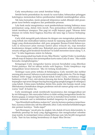 103Perlindungan Satwa
Carly menyebutnya cara untuk bertahan hidup.
Setelah berita penembakan itu masuk ke surat kabar, kebanyakan pelanggan
kateringnya memutuskan bahwa pembunuhan tidaklah membangkitkan selera.
Tak lama kemudian, mesin penjawab teleponnya sudah dibanjiri oleh pesan-
pesan turut berbela sungkawa dan pembatalan pesanan.
Lalu bank mulai mengiriminya surat pemberitahuan tentang habisnya masa
peminjaman uang, dalam tinta merah. Para pemasoknya telah memburunya
untuk membayar utangnya. Dan pagi ini souffle kejunya gagal. Tekanan demi
tekanan ini terlalu berat baginya; bisa-bisa tak lama lagi ia hancur berkeping-
keping.
Carly telah mengalah pada tekanan itu dengan cara mengenakan pakaiannya
yang terbaik dan melesakkan kakinya masuk ke sepasang sepatu Italia bertumit
tinggi yang direkomendasikan oleh para penganjur Busana-Untuk-Sukses-nya.
Lalu ia menyusuri jalan menuju kantor jaksa wilayah itu, siap menukar
kesaksiannya dengan sedikit jasa. Bukankah para penuntut selalu menawarkan
sesuatu sebagai ganti kesaksian-kesaksian? la sudah menonton siaran ulang "L.A.
Law." la tahu bagaimana sistem itu bekerja.
"Aku senang sekali kau hadir di sini, Miss Westin," sambut Violet. la membuka
sebuah map di mejanya dan menempatkan kartu nama Carly di sana. "Aku sudah
berusaha menghubungimu."
Ketegangan Carly mengendur karena senyum bersahabat yang diberikan
Violet padanya. Hal ini takkan terlalu sulit baginya. Violet tampaknya siap
mengadakan tawar-menawar. "Jika ini tentang kesaksianku..."
Terdengar suara pintu terbuka di belakangnya, Carly menoleh dan melihat
seorang pria muncul, bahunya nyaris menyentuh rangka pintu itu. Pria itu tinggi,
bahkan lebih tinggi daripada kakak-kakak lelaki Carly, setidaknya tinggi
badannya 6 kaki 3 inci, otot-ototnya kencang dan keras. Rambut hitamnya yang
terpangkas rapi serasi dengan bayang-bayang gelap pangkal janggut di rahangnya
yang kokoh. Celana jeans berbahan denim biru pudar dan kemeja merah yang
dikenakannya bertabrakan dengan perabotan mewah namun gelap serta warna-
warna "mati" di kantor itu.
Carly mendongak untuk membenahi kacamatanya dan menggerakkan jari
ke sisi hidungnya, lalu menyadari bahwa ia tidak sedang mengenakan benda itu.
Karena gugup, ia sampai lupa bahwa saat itu ia memakai lensa kontak. la merasa
pipinya memerah saat ia meletakkan kembali tangannya ke pangkuan.
"Apa Winnifield melihatmu malam itu?" pria itu bertanya padanya tanpa basa-
basi, suaranya dalam dan, tak bisa dibantah, seksi. Carly menelan ketidaktenangan
dan permen karetnya. "Anda siapa?"
"Jack Brannigan," jawab pria itu singkat, lalu duduk di kursi dekat jendela. la
membuka penutup tas kerja yang digenggamnya dan mengeluarkan selembar
map manila. Ia mempelajari isinya selama beberapa saat, lalu beralih mengamati
Carly. "Saat itu kau sedang bersembunyi di dapur Miss Devine."
 