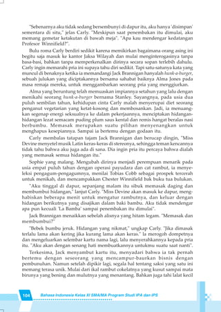 104 Bahasa Indonesia Kelas XI SMA/MA Program Studi IPA dan IPS
"Sebenarnya aku tidak sedang bersembunyi di dapur itu, aku hanya 'disimpan'
sementara di situ," jelas Carly. "Meskipun saat penembakan itu dimulai, aku
memang gemetar ketakutan di bawah meja". "Apa kau mendengar kedatangan
Profesor Winnifield?".
Bulu roma Carly berdiri sedikit karena memikirkan bagaimana orang asing ini
begitu saja masuk ke kantor Jaksa Wilayah dan mulai menginterogasinya tanpa
basa-basi, bahkan tanpa memperkenalkan dirinya secara sopan terlebih dahulu.
Carly ingin memarahi pria ini supaya tahu diri sedikit. Tapi satu-satunya kata yang
muncul di benaknya ketika ia memandangi Jack Brannigan hanyalah hunk-a-burger,
sebuah julukan yang diciptakannya bersama sahabat baiknya Alma Jones pada
masa remaja mereka, untuk menggambarkan seorang pria yang menggiurkan.
Alma yang beruntung telah memuaskan impiannya setahun yang lalu dengan
menikahi seorang hunk-a-burger bernama Stanley. Sayangnya, pada usia dua
puluh sembilan tahun, kehidupan cinta Carly malah menyerupai diet seorang
penganut vegetarian yang ketat-kosong dan membosankan. Jadi, ia menuang-
kan segenap energi seksualnya ke dalam pekerjaannya, menciptakan hidangan-
hidangan lezat semacam puding plum saus kental dan remis hangat beralas nasi
berbumbu. Memasak merupakan suatu pilihan menyenangkan untuk
menghapus kesepiannya. Sampai ia bertemu dengan godaan itu.
Carly membalas tatapan tajam Jack Brannigan dan berucap dingin, "Miss
Devine menyetel musik Latin keras-keras di stereonya, sehingga teman kencannya
tidak tahu bahwa aku juga ada di sana. Dia ingin pria itu percaya bahwa dialah
yang memasak semua hidangan itu."
Sophie yang malang. Mengubah dirinya menjadi perempuan menarik pada
usia empat puluh tahun dengan operasi payudara dan cat rambut, ia menye-
leksi pengagum-pengagumnya, menilai Tobias Cobb sebagai prospek tercerah
untuk menikah, dan mencampakkan Chester Winnifield bak buku tua bulukan.
"Aku tinggal di dapur, sepanjang malam itu sibuk memasak daging dan
membumbui hidangan," lanjut Carly. "Miss Devine akan masuk ke dapur, meng-
habiskan beberapa menit untuk mengatur rambutnya, dan keluar dengan
hidangan berikutnya yang disajikan dalam baki bambu. Aku tidak mendengar
apa pun kecuali 'La Bamba' sampai penembakan itu dimulai".
Jack Brannigan menaikkan sebelah alisnya yang hitam legam. "Memasak dan
membumbui?"
"Bebek bumbu jeruk. Hidangan yang nikmat," ungkap Carly. "Jika dimasak
terlalu lama akan kering jika kurang lama akan keras." la merogoh dompetnya
dan mengeluarkan selembar kartu nama lagi, lalu menyerahkannya kepada pria
itu. "Aku akan dengan senang hati membuatkannya untukmu suatu saat nanti".
Terkesima, Jack menyambut kartu itu, menyadari bahwa ia tak pernah
bertemu dengan seseorang yang mencampur-baurkan bisnis dengan
pembunuhan. Namun setelah dipikir lagi, segala hal tentang saksi yang satu ini
memang terasa unik. Mulai dari ikal rambut cokelatnya yang kusut sampai mata
birunya yang bening dan mulutnya yang menantang. Bahkan juga tahi lalat kecil
 