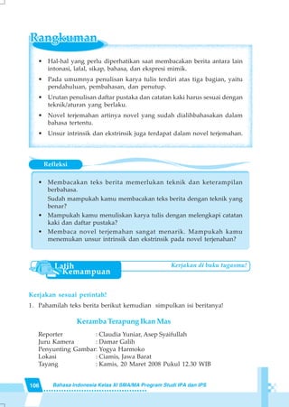 106 Bahasa Indonesia Kelas XI SMA/MA Program Studi IPA dan IPS
Refleksi
• Membacakan teks berita memerlukan teknik dan keterampilan
berbahasa.
Sudah mampukah kamu membacakan teks berita dengan teknik yang
benar?
• Mampukah kamu menuliskan karya tulis dengan melengkapi catatan
kaki dan daftar pustaka?
• Membaca novel terjemahan sangat menarik. Mampukah kamu
menemukan unsur intrinsik dan ekstrinsik pada novel terjenahan?
• Hal-hal yang perlu diperhatikan saat membacakan berita antara lain
intonasi, lafal, sikap, bahasa, dan ekspresi mimik.
• Pada umumnya penulisan karya tulis terdiri atas tiga bagian, yaitu
pendahuluan, pembahasan, dan penutup.
• Urutan penulisan daftar pustaka dan catatan kaki harus sesuai dengan
teknik/aturan yang berlaku.
• Novel terjemahan artinya novel yang sudah dialihbahasakan dalam
bahasa tertentu.
• Unsur intrinsik dan ekstrinsik juga terdapat dalam novel terjemahan.
Kerjakan sesuai perintah!
1. Pahamilah teks berita berikut kemudian simpulkan isi beritanya!
Keramba Terapung Ikan Mas
Reporter : Claudia Yuniar, Asep Syaifullah
Juru Kamera : Damar Galih
Penyunting Gambar: Yogya Harmoko
Lokasi : Ciamis, Jawa Barat
Tayang : Kamis, 20 Maret 2008 Pukul 12.30 WIB
Kerjakan di buku tugasmu!
 